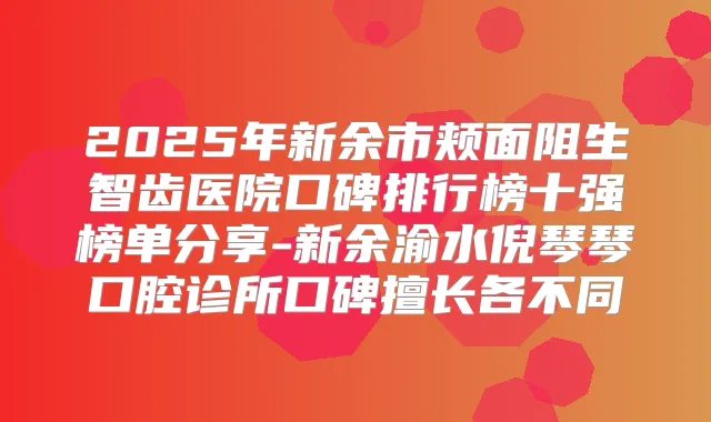 2025年新余市颊面阻生智齿医院口碑排行榜十强榜单分享-新余渝水倪琴琴口腔诊所口碑擅长各不同