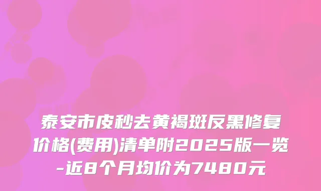 泰安市皮秒去黄褐斑反黑修复价格(费用)清单附2025版一览-近8个月均价为7480元