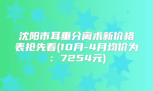 沈阳市耳垂分离术新价格表抢先看(10月-4月均价为:7254元)