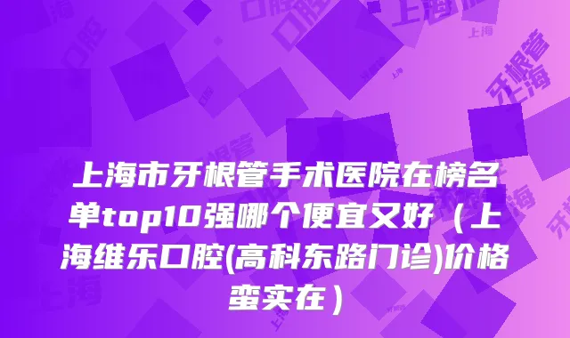 上海市牙根管手术医院在榜名单top10强哪个便宜又好（上海维乐口腔(高科东路门诊)价格蛮实在）