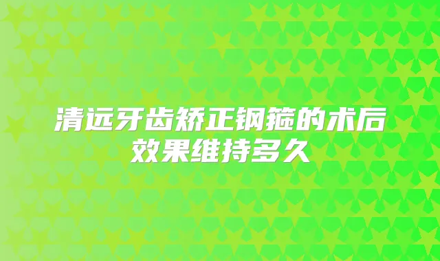 清远牙齿矫正钢箍的术后效果维持多久