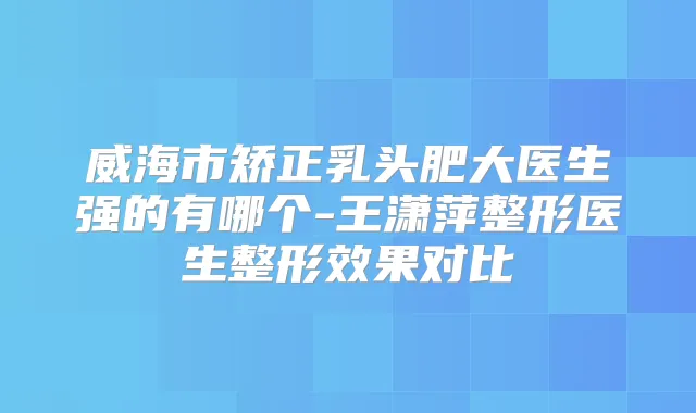 威海市矫正乳头肥大医生强的有哪个-王潇萍整形医生整形效果对比