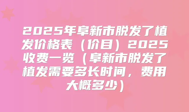 2025年阜新市脱发了植发价格表（价目）2025收费一览（阜新市脱发了植发需要多长时间，费用大概多少）