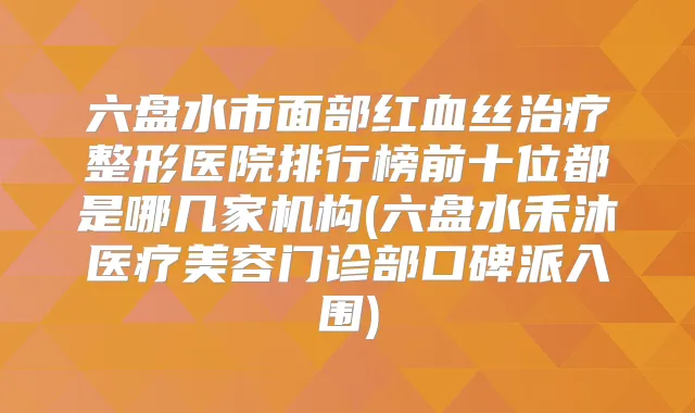 六盘水市面部红血丝整形医院排行榜前十位都是哪几家机构(六盘水禾沐医疗美容门诊部口碑派入围)