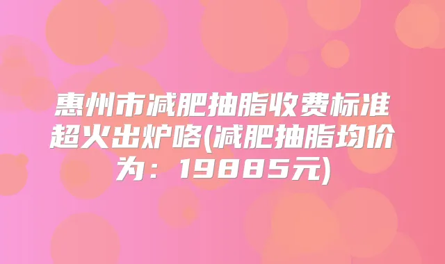 惠州市减肥抽脂收费标准超火出炉咯(减肥抽脂均价为:19885元)