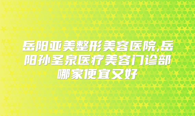 岳阳亚美整形美容医院,岳阳孙圣泉医疗美容门诊部哪家便宜又好