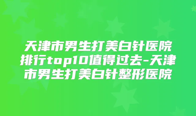 天津市男生打美白针医院排行top10值得过去-天津市男生打美白针整形医院