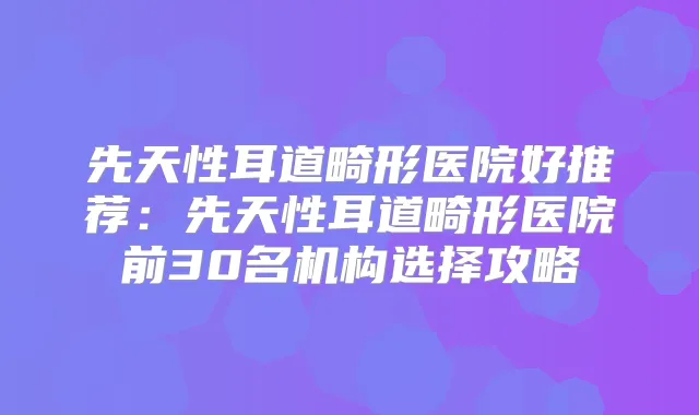 先天性耳道畸形医院好推荐:先天性耳道畸形医院前30名机构选择攻略