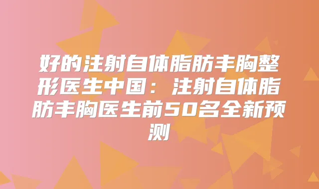 好的注射自体脂肪丰胸整形医生中国：注射自体脂肪丰胸医生前50名全新预测