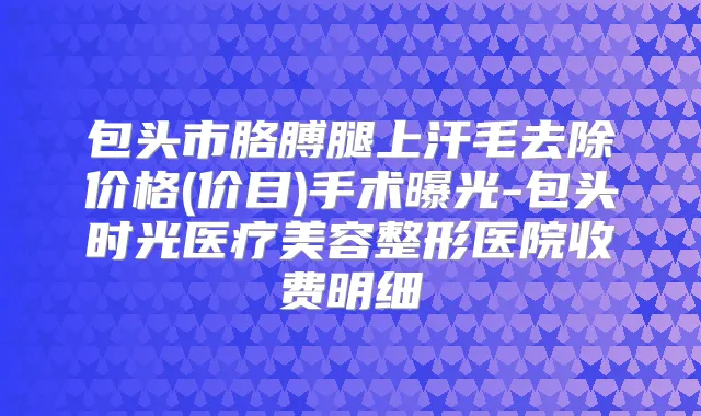 包头市胳膊腿上汗毛去除价格(价目)手术曝光-包头时光医疗美容整形医院收费明细