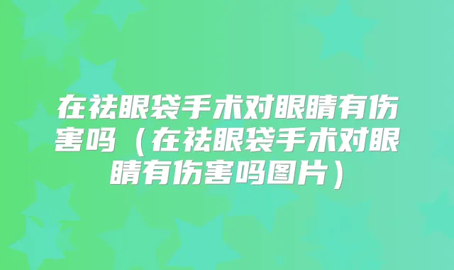 在祛眼袋手术对眼睛有伤害吗（在祛眼袋手术对眼睛有伤害吗图片）