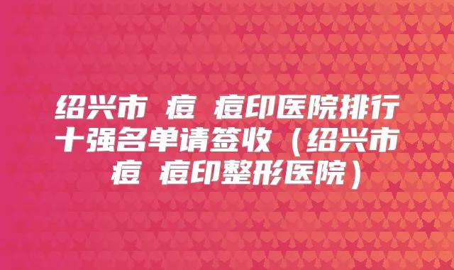 绍兴市袪痘袪痘印医院排行十强名单请签收(绍兴市袪痘袪痘印整形医院)