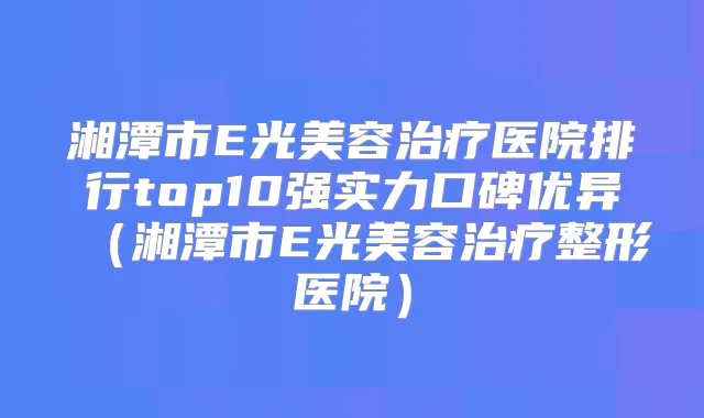 湘潭市E光美容医院排行top10强实力口碑优异（湘潭市E光美容整形医院）
