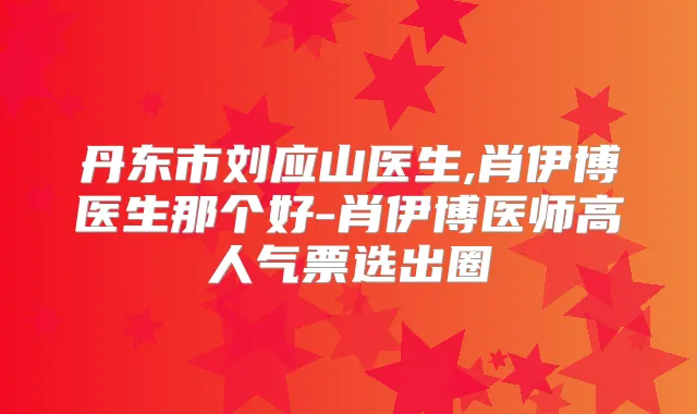 丹东市刘应山医生,肖伊博医生那个好-肖伊博医师高人气票选出圈