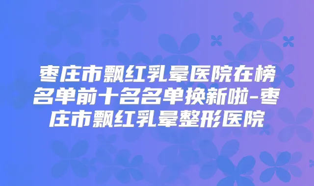 枣庄市飘红乳晕医院在榜名单前十名名单换新啦-枣庄市飘红乳晕整形医院