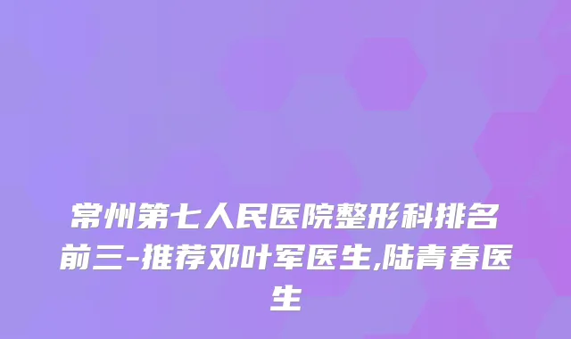 常州第七人民医院整形科排名前三-推荐邓叶军医生,陆青春医生