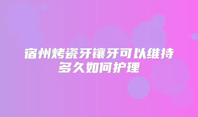 宿州烤瓷牙镶牙可以维持多久如何护理
