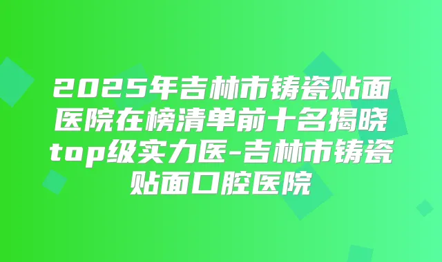 2025年吉林市铸瓷贴面医院在榜清单前十名揭晓top级实力医-吉林市铸瓷贴面口腔医院