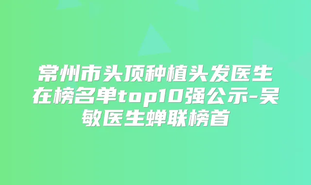 常州市头顶种植头发医生在榜名单top10强公示-吴敏医生蝉联榜首