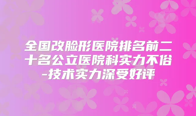 全国改脸形医院排名前二十名公立医院科实力不俗-技术实力深受好评