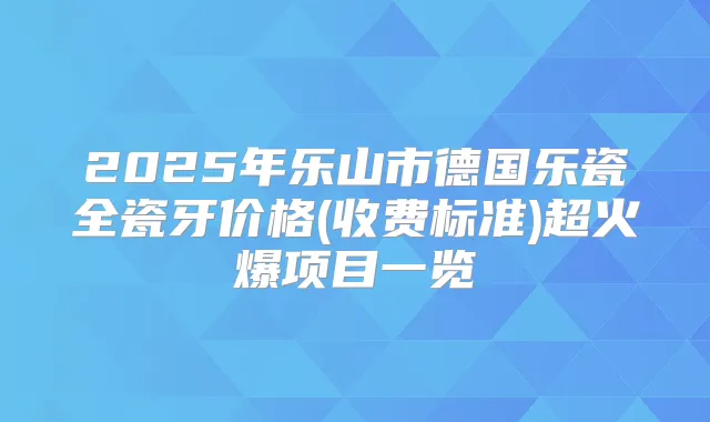 2025年乐山市德国乐瓷全瓷牙价格(收费标准)超火爆项目一览