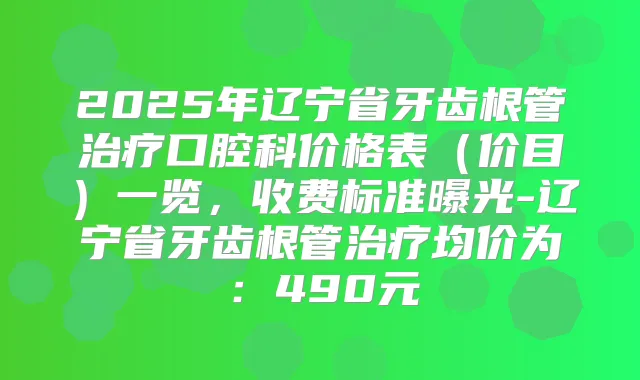 2025年辽宁省牙齿根管口腔科价格表(价目)一览,收费标准曝光-辽宁省牙齿根管均价为:490元
