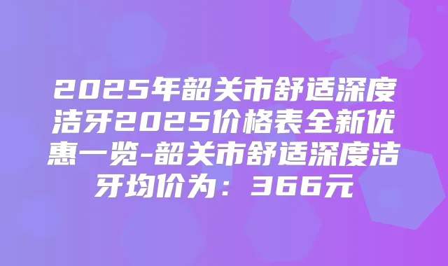 2025年韶关市舒适深度洁牙2025价格表全新优惠一览-韶关市舒适深度洁牙均价为：366元