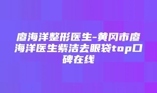 廖海洋整形医生-黄冈市廖海洋医生紫洁去眼袋top口碑在线