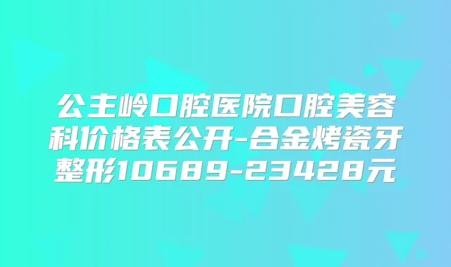 公主岭口腔医院口腔美容科价格表公开-合金烤瓷牙整形10689-23428元