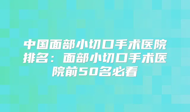 中国面部小切口手术医院排名：面部小切口手术医院前50名必看