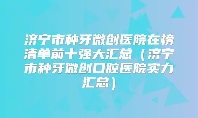 济宁市种牙微创医院在榜清单前十强大汇总（济宁市种牙微创口腔医院实力汇总）