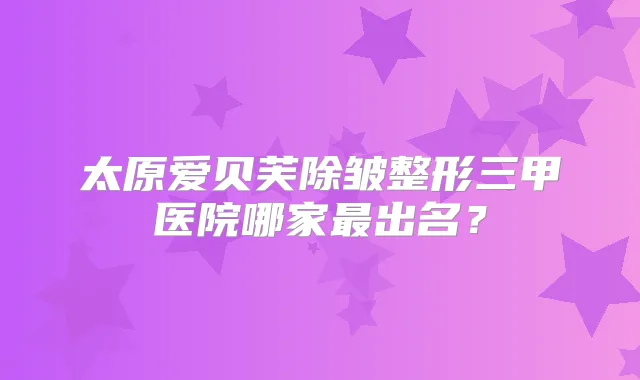 太原爱贝芙除皱整形三甲医院哪家出名?
