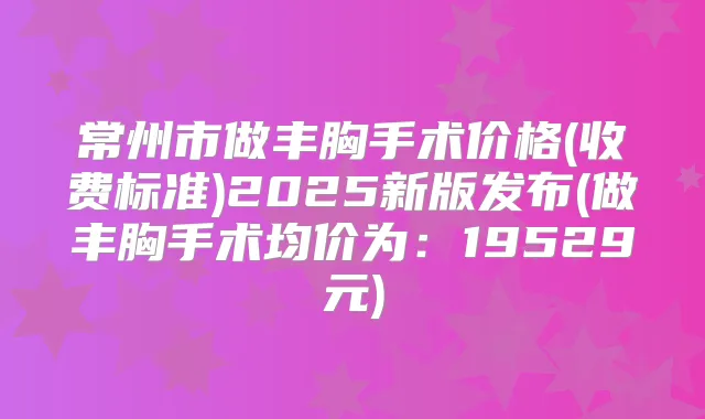 常州市做丰胸手术价格(收费标准)2025新版发布(做丰胸手术均价为：19529元)