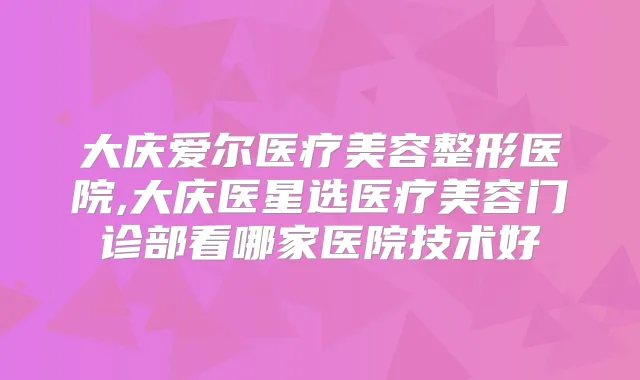 大庆爱尔医疗美容整形医院,大庆医星选医疗美容门诊部看哪家医院技术好