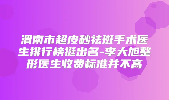 渭南市超皮秒祛斑手术医生排行榜挺出名-李大旭整形医生收费标准并不高