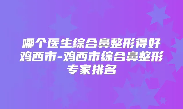 哪个医生综合鼻整形得好鸡西市-鸡西市综合鼻整形专家排名