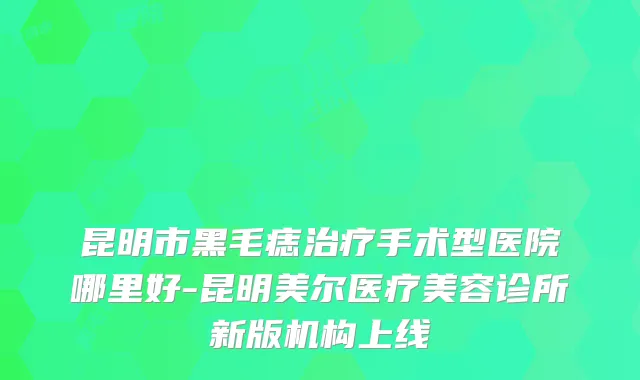 昆明市黑毛痣手术型医院哪里好-昆明美尔医疗美容诊所新版机构上线