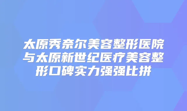 太原秀奈尔美容整形医院与太原新世纪医疗美容整形口碑实力强强比拼