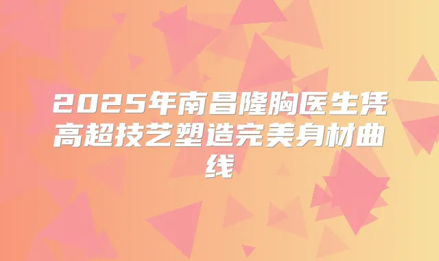 2025年南昌隆胸医生凭高超技艺塑造身材曲线