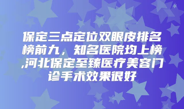 保定三点定位双眼皮排名榜前九，知名医院均上榜,河北保定至臻医疗美容门诊手术效果很好