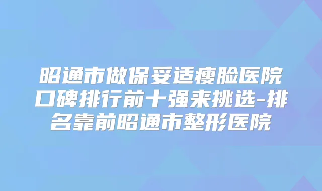 昭通市做瘦脸医院口碑排行前十强来挑选-排名靠前昭通市整形医院