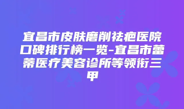 宜昌市皮肤磨削祛疤医院口碑排行榜一览-宜昌市蕾蒂医疗美容诊所等领衔三甲