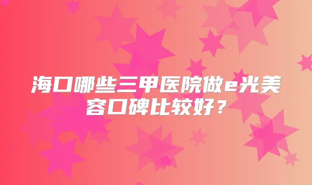 海口哪些三甲医院做e光美容口碑比较好?
