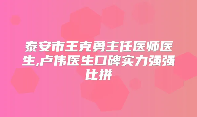 泰安市王克勇主任医师医生,卢伟医生口碑实力强强比拼