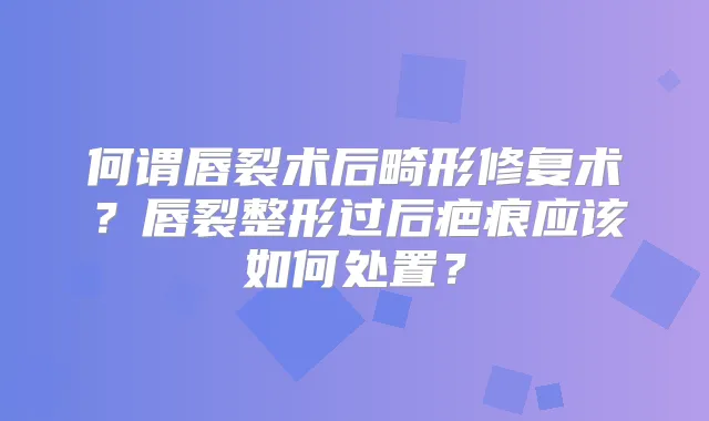 何谓唇裂术后畸形修复术?唇裂整形过后疤痕应该如何处置?