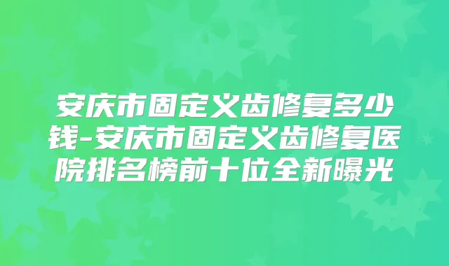 安庆市固定义齿修复多少钱-安庆市固定义齿修复医院排名榜前十位全新曝光
