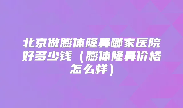 北京做膨体隆鼻哪家医院好多少钱(膨体隆鼻价格怎么样)