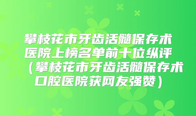 攀枝花市牙齿活髓保存术医院上榜名单前十位纵评(攀枝花市牙齿活髓保存术口腔医院获网友强赞)