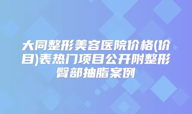 大同整形美容医院价格(价目)表热门项目公开附整形臀部抽脂案例