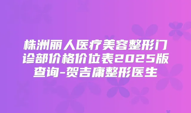 株洲丽人医疗美容整形门诊部价格价位表2025版查询-贺吉庸整形医生